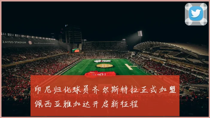 印尼归化球员齐尔斯特拉正式加盟佩西亚雅加达开启新征程