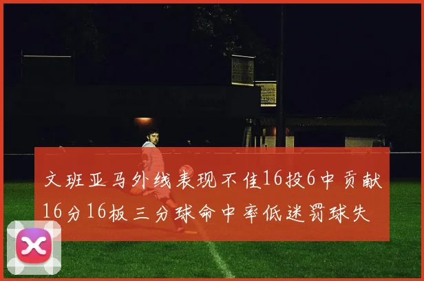 文班亚马外线表现不佳16投6中贡献16分16板三分球命中率低迷罚球失准影响球队表现