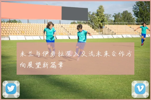 米兰与伊劳拉深入交流未来合作方向展望新篇章