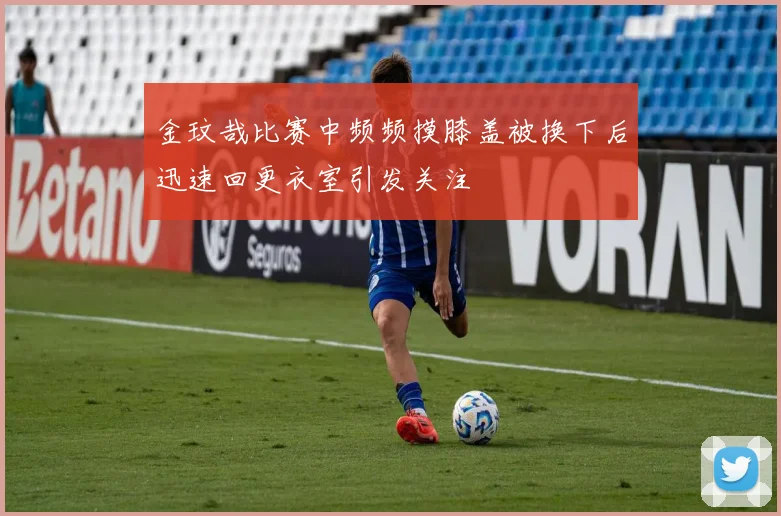 金玟哉比赛中频频摸膝盖被换下后迅速回更衣室引发关注