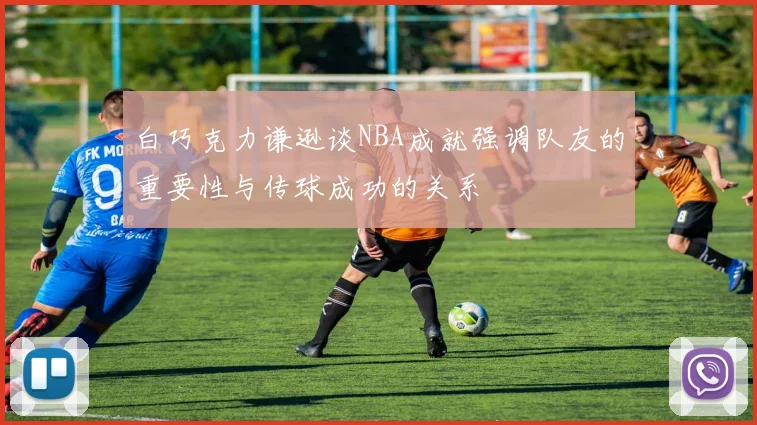 白巧克力谦逊谈NBA成就强调队友的重要性与传球成功的关系