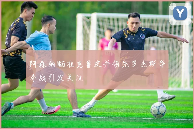 阿森纳瞄准克鲁皮并领先罗杰斯争夺战引发关注