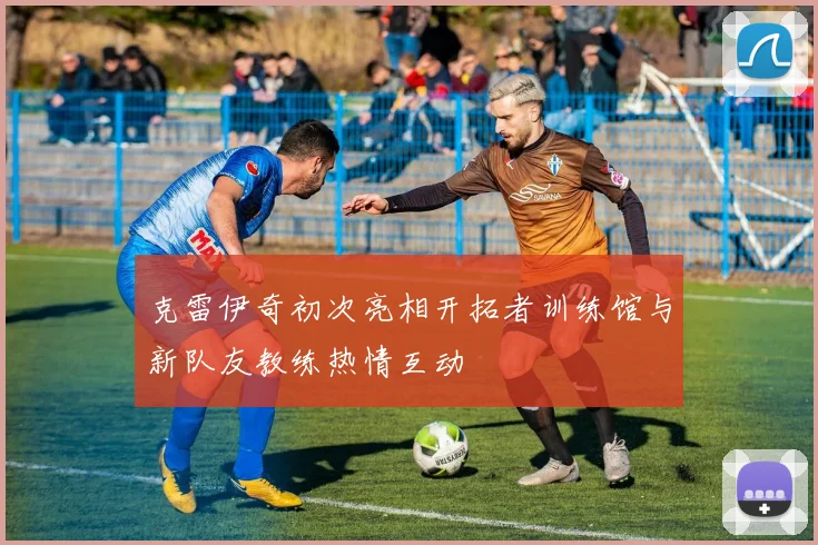 克雷伊奇初次亮相开拓者训练馆与新队友教练热情互动
