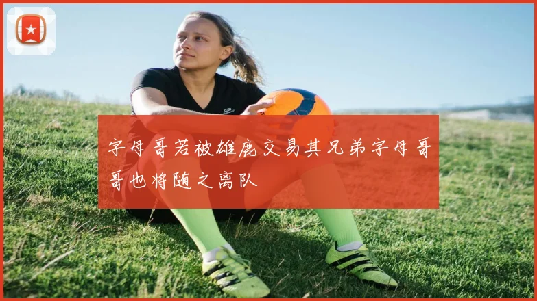 字母哥若被雄鹿交易其兄弟字母哥哥也将随之离队