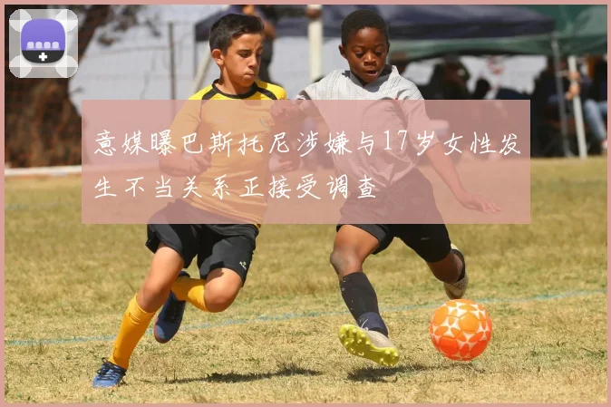 意媒曝巴斯托尼涉嫌与17岁女性发生不当关系正接受调查