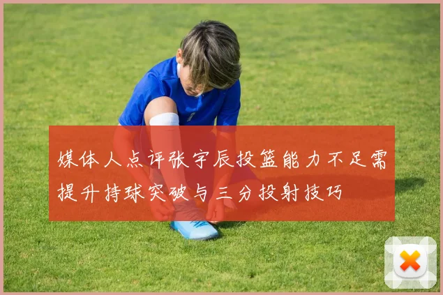 媒体人点评张宇辰投篮能力不足需提升持球突破与三分投射技巧