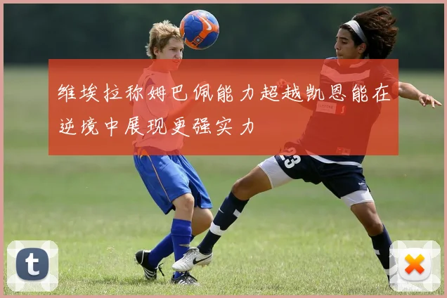 维埃拉称姆巴佩能力超越凯恩能在逆境中展现更强实力