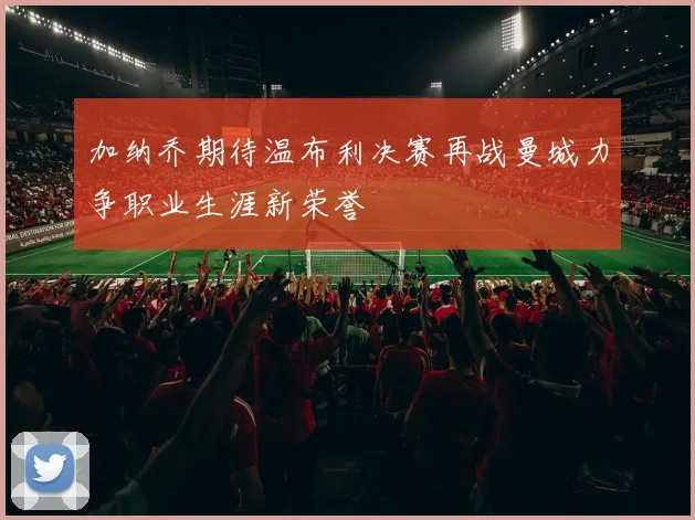 加纳乔期待温布利决赛再战曼城力争职业生涯新荣誉
