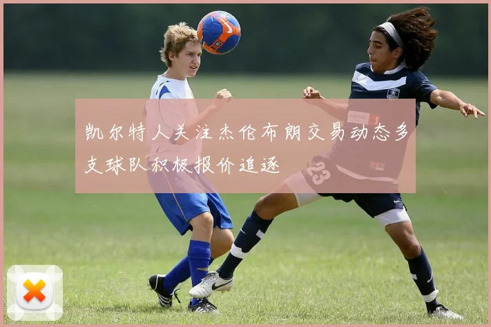 凯尔特人关注杰伦布朗交易动态多支球队积极报价追逐