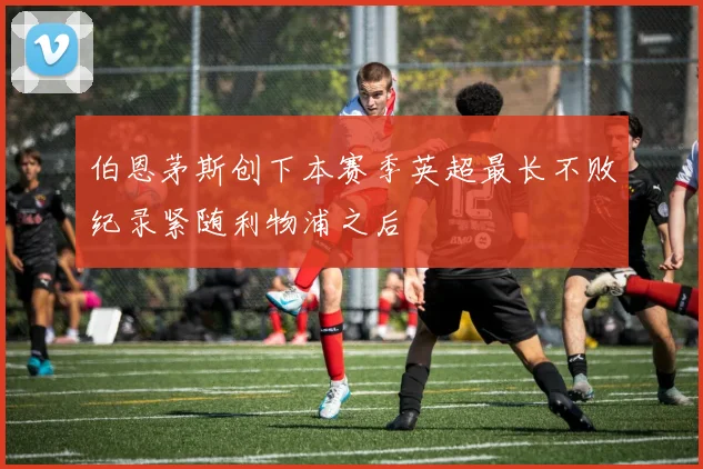 伯恩茅斯创下本赛季英超最长不败纪录紧随利物浦之后