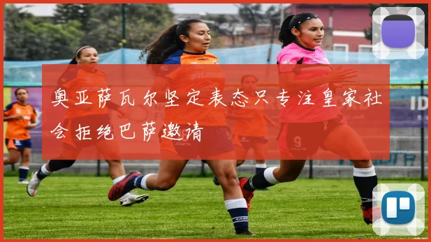 奥亚萨瓦尔坚定表态只专注皇家社会拒绝巴萨邀请