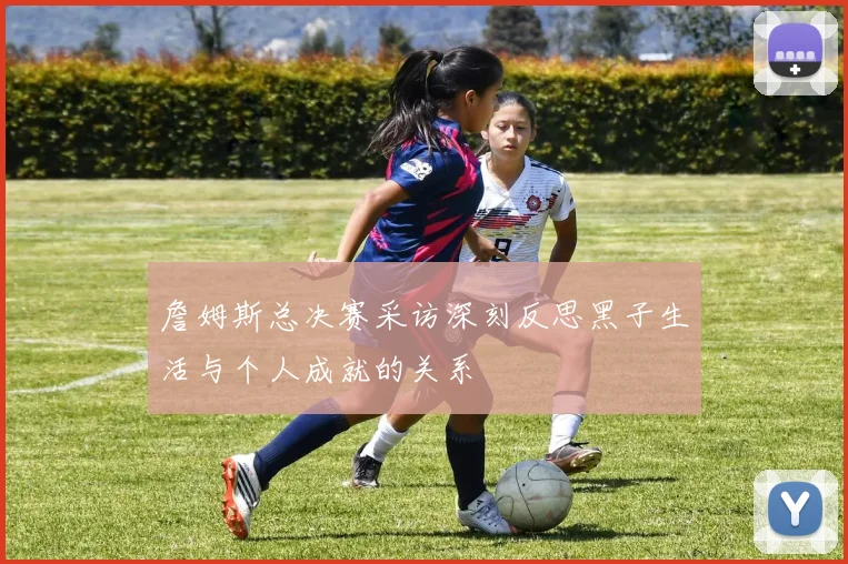 詹姆斯总决赛采访深刻反思黑子生活与个人成就的关系