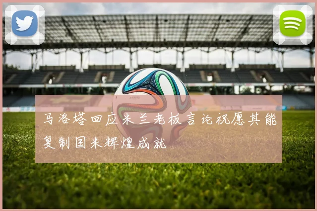 马洛塔回应米兰老板言论祝愿其能复制国米辉煌成就