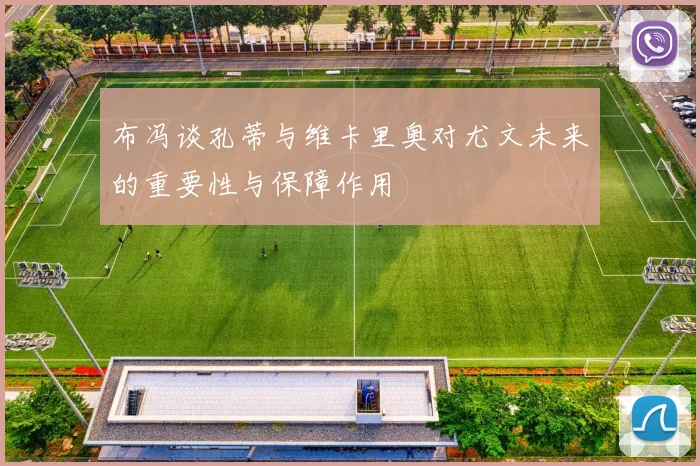 布冯谈孔蒂与维卡里奥对尤文未来的重要性与保障作用
