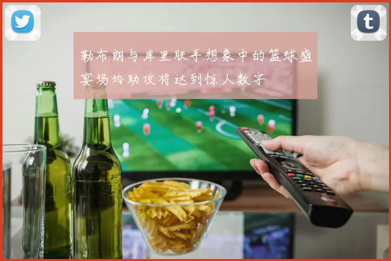 勒布朗与库里联手想象中的篮球盛宴场均助攻将达到惊人数字