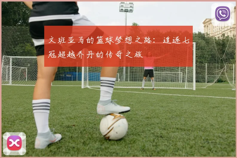 文班亚马的篮球梦想之路：追逐七冠超越乔丹的传奇之旅