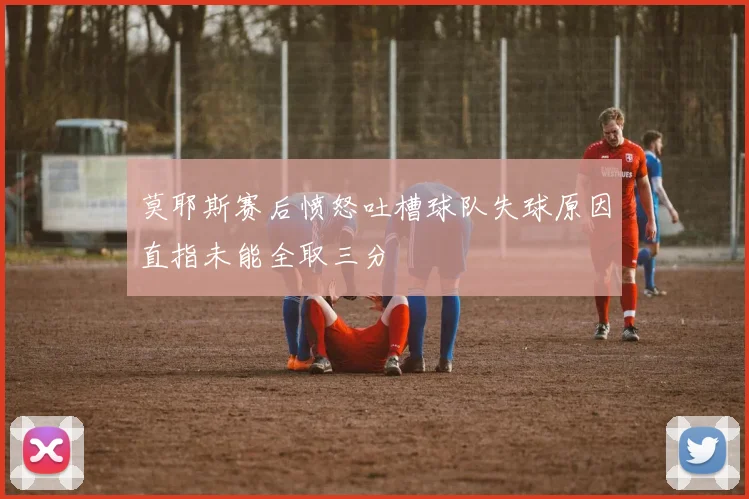 莫耶斯赛后愤怒吐槽球队失球原因直指未能全取三分