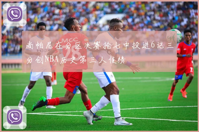 尚帕尼在分区决赛抢七中投进6记三分创NBA历史第三人佳绩