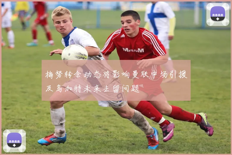 梅努转会动态将影响曼联中场引援及乌加特未来去留问题