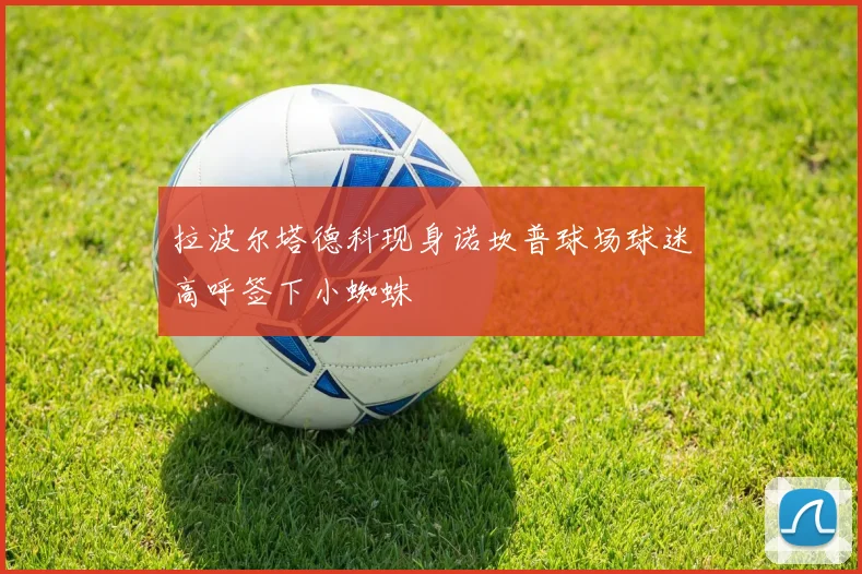 拉波尔塔德科现身诺坎普球场球迷高呼签下小蜘蛛