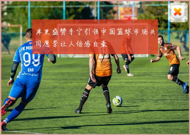 库里盛赞李宁引领中国篮球市场共同愿景让人倍感自豪