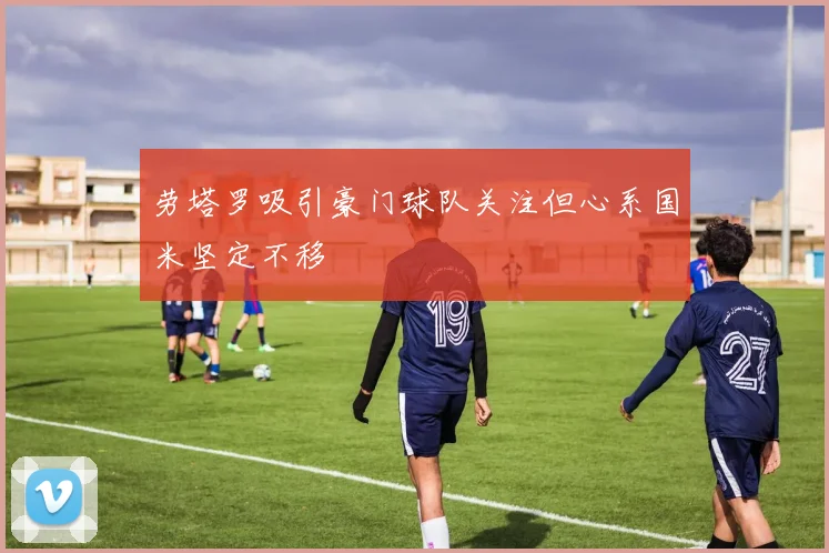 劳塔罗吸引豪门球队关注但心系国米坚定不移